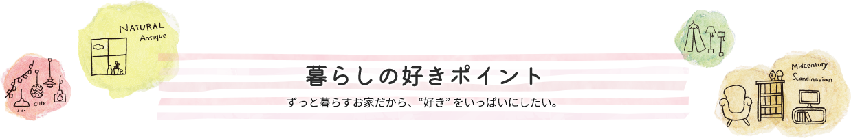 暮らしの好きポイント-ずっと暮らすお家だから、好き をいっぱいにしたい。