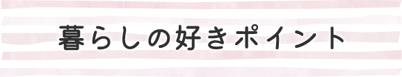 暮らしの好きポイント-ずっと暮らすお家だから、好き をいっぱいにしたい。