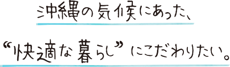 沖縄の気候にあった、“ 快適な暮らし” にこだわりたい。